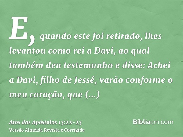 E, quando este foi retirado, lhes levantou como rei a Davi, ao qual também deu testemunho e disse: Achei a Davi, filho de Jessé, varão conforme o meu coração, q