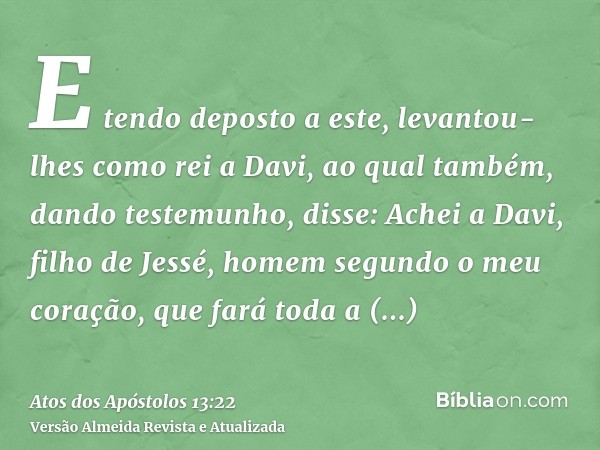 E tendo deposto a este, levantou-lhes como rei a Davi, ao qual também, dando testemunho, disse: Achei a Davi, filho de Jessé, homem segundo o meu coração, que f