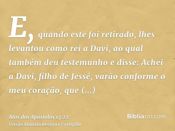 E, quando este foi retirado, lhes levantou como rei a Davi, ao qual também deu testemunho e disse: Achei a Davi, filho de Jessé, varão conforme o meu coração, q