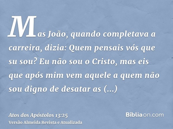 Mas João, quando completava a carreira, dizia: Quem pensais vós que su sou? Eu não sou o Cristo, mas eis que após mim vem aquele a quem não sou digno de desatar