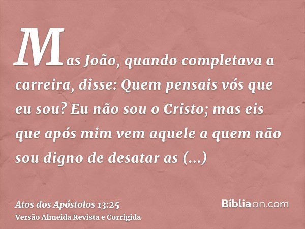 Mas João, quando completava a carreira, disse: Quem pensais vós que eu sou? Eu não sou o Cristo; mas eis que após mim vem aquele a quem não sou digno de desatar