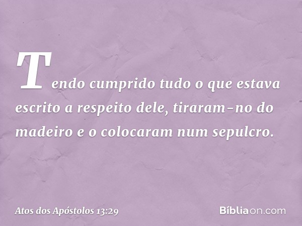 Tendo cumprido tudo o que estava escrito a respeito dele, tiraram-no do madeiro e o colocaram num sepulcro. -- Atos dos Apóstolos 13:29