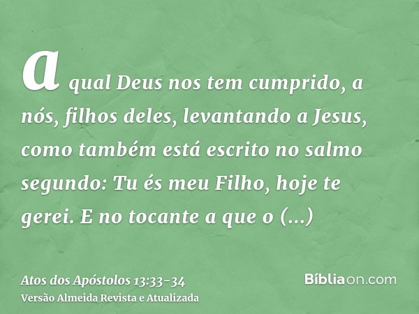 a qual Deus nos tem cumprido, a nós, filhos deles, levantando a Jesus, como também está escrito no salmo segundo: Tu és meu Filho, hoje te gerei.E no tocante a 