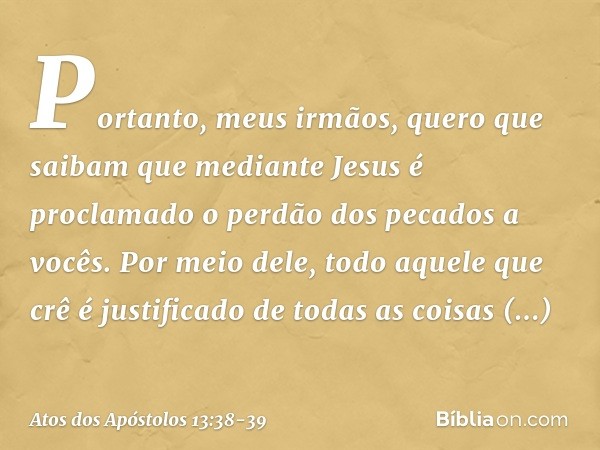 "Portanto, meus irmãos, quero que saibam que mediante Jesus é proclamado o perdão dos pecados a vocês. Por meio dele, todo aquele que crê é justificado de todas