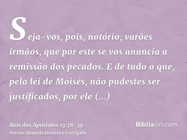 Seja-vos, pois, notório, varões irmãos, que por este se vos anuncia a remissão dos pecados.E de tudo o que, pela lei de Moisés, não pudestes ser justificados, p