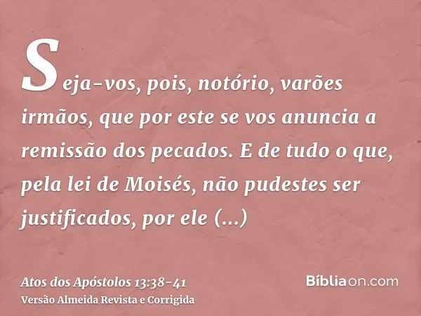 Seja-vos, pois, notório, varões irmãos, que por este se vos anuncia a remissão dos pecados.E de tudo o que, pela lei de Moisés, não pudestes ser justificados, p