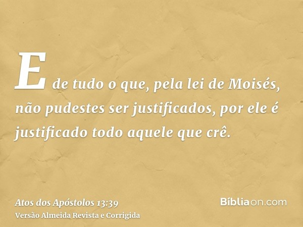 E de tudo o que, pela lei de Moisés, não pudestes ser justificados, por ele é justificado todo aquele que crê.