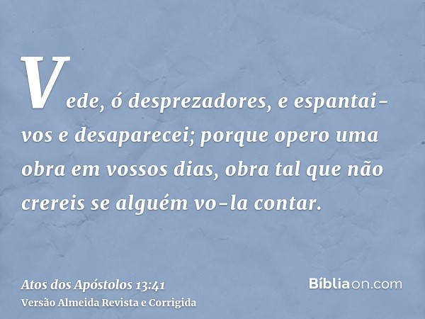 Vede, ó desprezadores, e espantai-vos e desaparecei; porque opero uma obra em vossos dias, obra tal que não crereis se alguém vo-la contar.