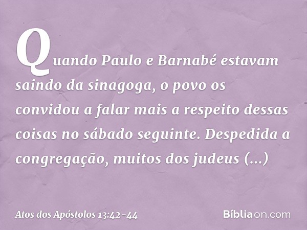 Quando Paulo e Barnabé estavam saindo da sinagoga, o povo os convidou a falar mais a respeito dessas coisas no sábado seguinte. Despedida a congregação, muitos 