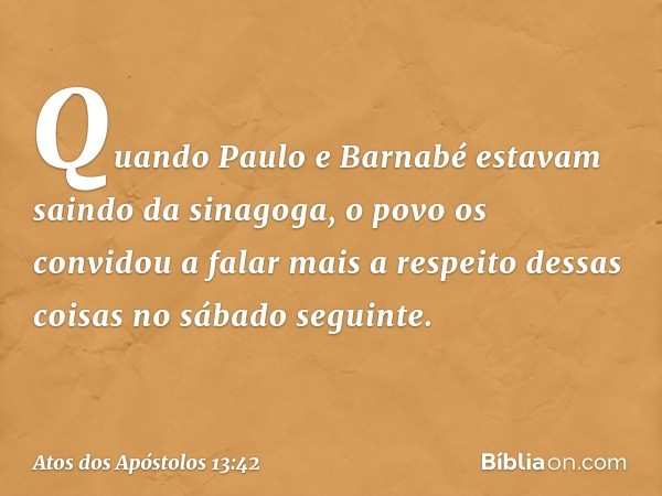 Quando Paulo e Barnabé estavam saindo da sinagoga, o povo os convidou a falar mais a respeito dessas coisas no sábado seguinte. -- Atos dos Apóstolos 13:42