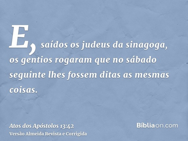 E, saídos os judeus da sinagoga, os gentios rogaram que no sábado seguinte lhes fossem ditas as mesmas coisas.