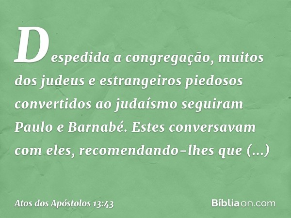 Despedida a congregação, muitos dos judeus e estrangeiros piedosos convertidos ao judaísmo seguiram Paulo e Barnabé. Estes conversavam com eles, recomendando-lh