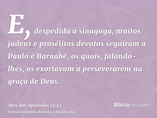 E, despedida a sinagoga, muitos judeus e prosélitos devotos seguiram a Paulo e Barnabé, os quais, falando-lhes, os exortavam a perseverarem na graça de Deus.