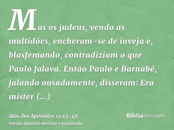 Mas os judeus, vendo as multidões, encheram-se de inveja e, blasfemando, contradiziam o que Paulo falava.Então Paulo e Barnabé, falando ousadamente, disseram: E