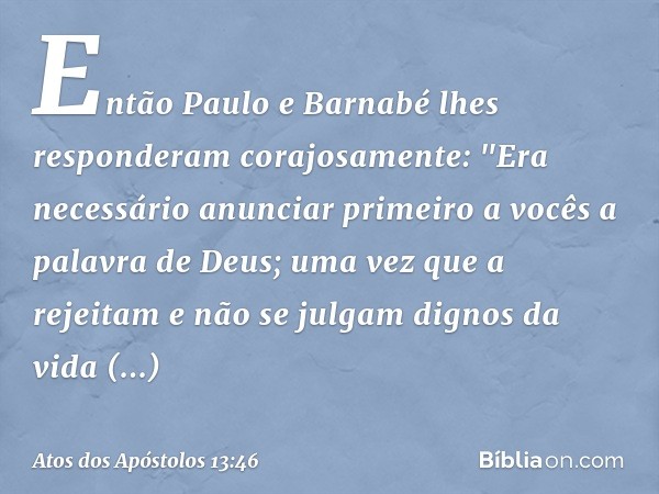 Então Paulo e Barnabé lhes responderam corajosamente: "Era necessário anunciar primeiro a vocês a palavra de Deus; uma vez que a rejeitam e não se julgam dignos