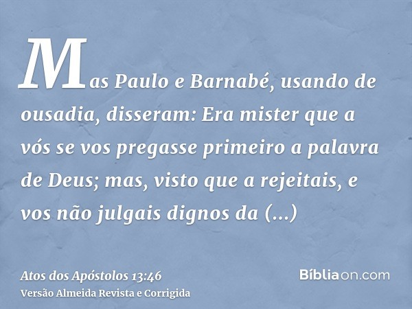 Mas Paulo e Barnabé, usando de ousadia, disseram: Era mister que a vós se vos pregasse primeiro a palavra de Deus; mas, visto que a rejeitais, e vos não julgais