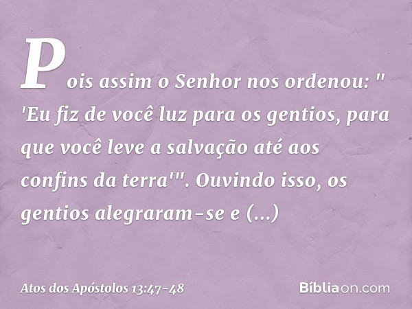 Pois assim o Senhor nos ordenou:
" 'Eu fiz de você luz para os gentios,
para que você leve a salvação
até aos confins da terra'". Ouvindo isso, os gentios alegr