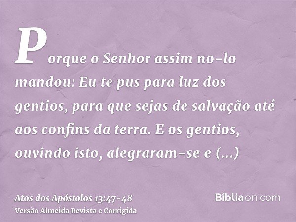 Porque o Senhor assim no-lo mandou: Eu te pus para luz dos gentios, para que sejas de salvação até aos confins da terra.E os gentios, ouvindo isto, alegraram-se
