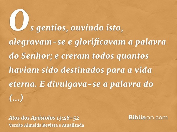 Os gentios, ouvindo isto, alegravam-se e glorificavam a palavra do Senhor; e creram todos quantos haviam sido destinados para a vida eterna.E divulgava-se a pal