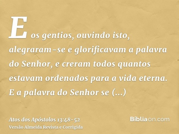 E os gentios, ouvindo isto, alegraram-se e glorificavam a palavra do Senhor, e creram todos quantos estavam ordenados para a vida eterna.E a palavra do Senhor s