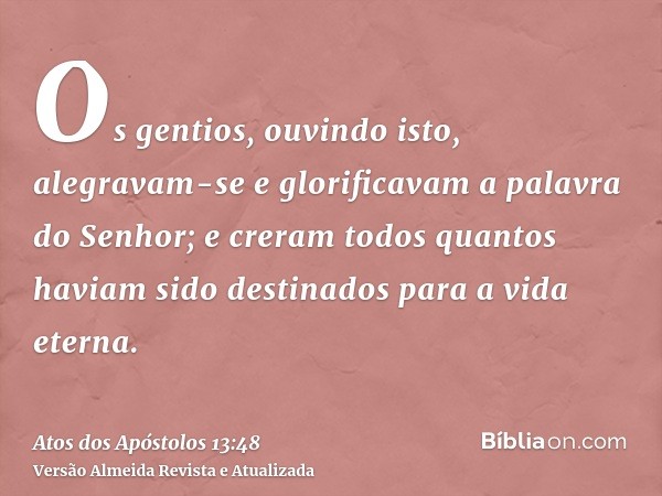 Os gentios, ouvindo isto, alegravam-se e glorificavam a palavra do Senhor; e creram todos quantos haviam sido destinados para a vida eterna.