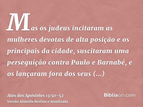 Mas os judeus incitaram as mulheres devotas de alta posição e os principais da cidade, suscitaram uma perseguição contra Paulo e Barnabé, e os lançaram fora dos