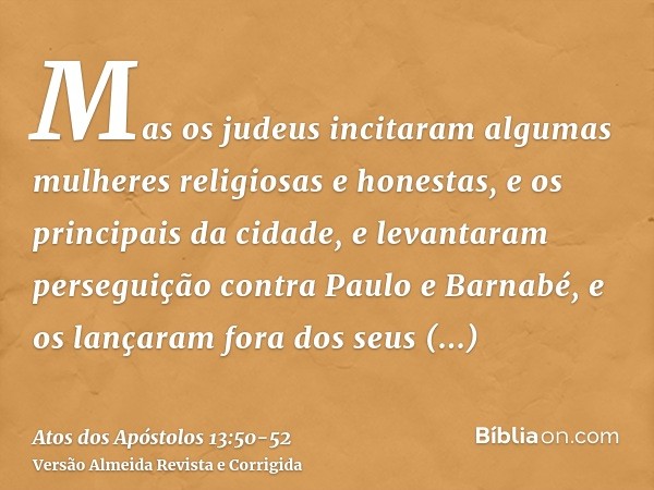 Mas os judeus incitaram algumas mulheres religiosas e honestas, e os principais da cidade, e levantaram perseguição contra Paulo e Barnabé, e os lançaram fora d