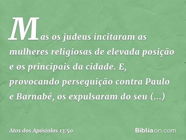 Mas os judeus incitaram as mulheres religiosas de elevada posição e os principais da cidade. E, provocando perseguição contra Paulo e Barnabé, os expulsaram do 