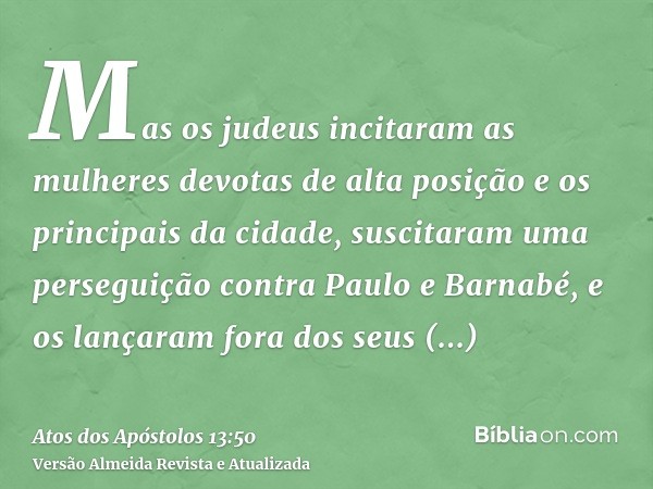 Mas os judeus incitaram as mulheres devotas de alta posição e os principais da cidade, suscitaram uma perseguição contra Paulo e Barnabé, e os lançaram fora dos