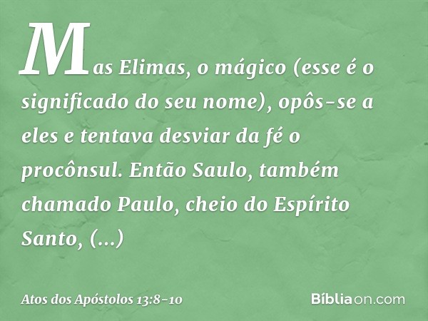 Mas Elimas, o mágico (esse é o significado do seu nome), opôs-se a eles e tentava desviar da fé o procônsul. Então Saulo, também chamado Paulo, cheio do Espírit