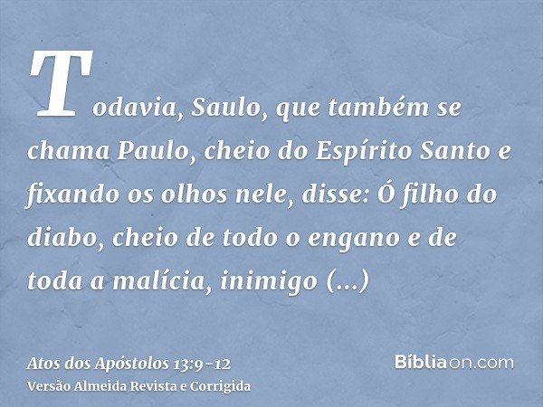 Todavia, Saulo, que também se chama Paulo, cheio do Espírito Santo e fixando os olhos nele, disse:Ó filho do diabo, cheio de todo o engano e de toda a malícia, 