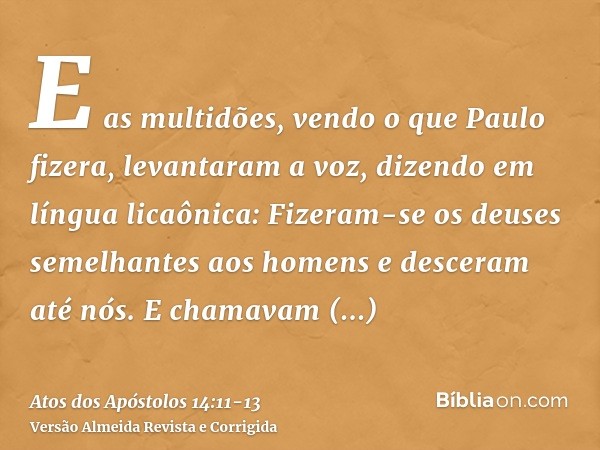 E as multidões, vendo o que Paulo fizera, levantaram a voz, dizendo em língua licaônica: Fizeram-se os deuses semelhantes aos homens e desceram até nós.E chamav