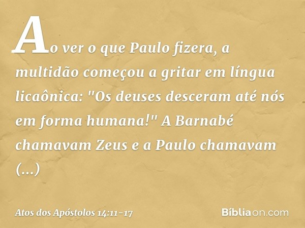 Ao ver o que Paulo fizera, a multidão começou a gritar em língua licaônica: "Os deuses desceram até nós em forma humana!" A Barnabé chamavam Zeus e a Paulo cham