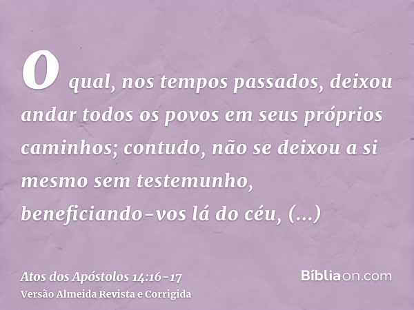 o qual, nos tempos passados, deixou andar todos os povos em seus próprios caminhos;contudo, não se deixou a si mesmo sem testemunho, beneficiando-vos lá do céu,