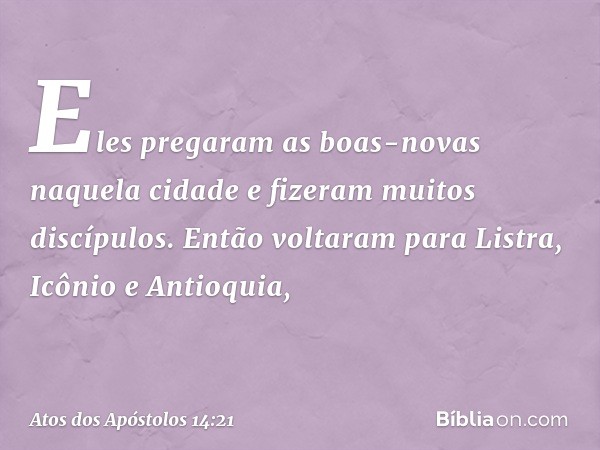 Eles pregaram as boas-novas naquela cidade e fizeram muitos discípulos. Então voltaram para Listra, Icônio e Antioquia, -- Atos dos Apóstolos 14:21