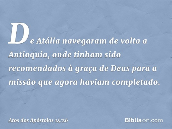 De Atália navegaram de volta a Antioquia, onde tinham sido recomendados à graça de Deus para a missão que agora haviam completado. -- Atos dos Apóstolos 14:26