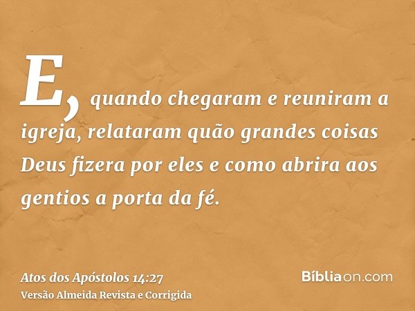 E, quando chegaram e reuniram a igreja, relataram quão grandes coisas Deus fizera por eles e como abrira aos gentios a porta da fé.