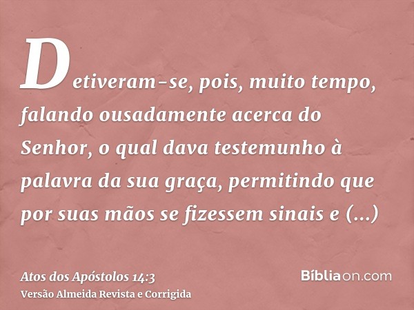Detiveram-se, pois, muito tempo, falando ousadamente acerca do Senhor, o qual dava testemunho à palavra da sua graça, permitindo que por suas mãos se fizessem s