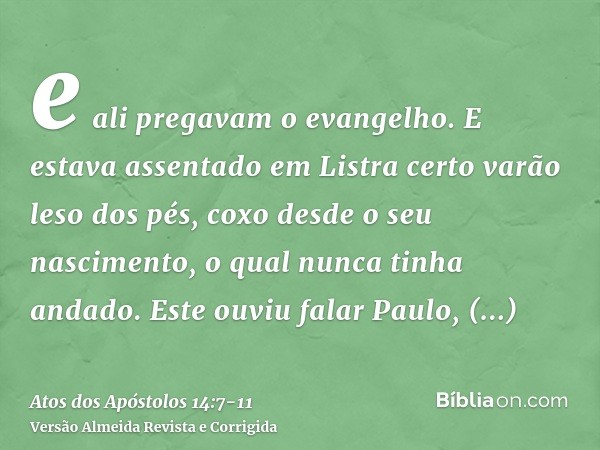 e ali pregavam o evangelho.E estava assentado em Listra certo varão leso dos pés, coxo desde o seu nascimento, o qual nunca tinha andado.Este ouviu falar Paulo,