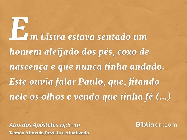 Em Listra estava sentado um homem aleijado dos pés, coxo de nascença e que nunca tinha andado.Este ouvia falar Paulo, que, fitando nele os olhos e vendo que tin