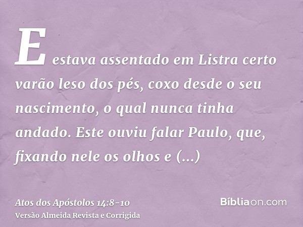 E estava assentado em Listra certo varão leso dos pés, coxo desde o seu nascimento, o qual nunca tinha andado.Este ouviu falar Paulo, que, fixando nele os olhos