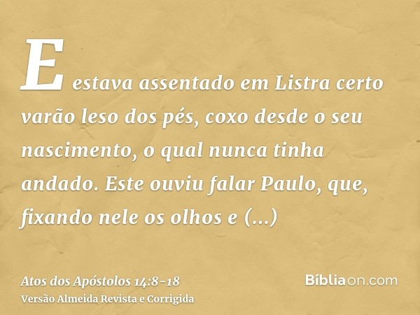 E estava assentado em Listra certo varão leso dos pés, coxo desde o seu nascimento, o qual nunca tinha andado.Este ouviu falar Paulo, que, fixando nele os olhos