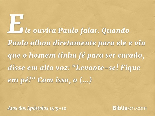 Ele ouvira Paulo falar. Quando Paulo olhou diretamente para ele e viu que o homem tinha fé para ser curado, disse em alta voz: "Levante-se! Fique em pé!" Com is