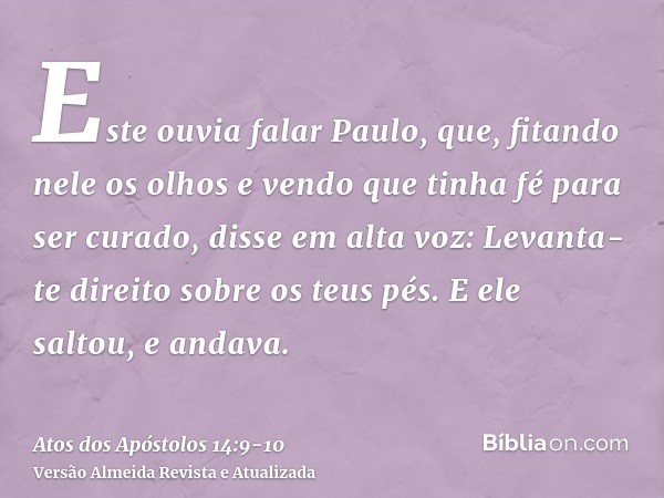 Este ouvia falar Paulo, que, fitando nele os olhos e vendo que tinha fé para ser curado,disse em alta voz: Levanta-te direito sobre os teus pés. E ele saltou, e