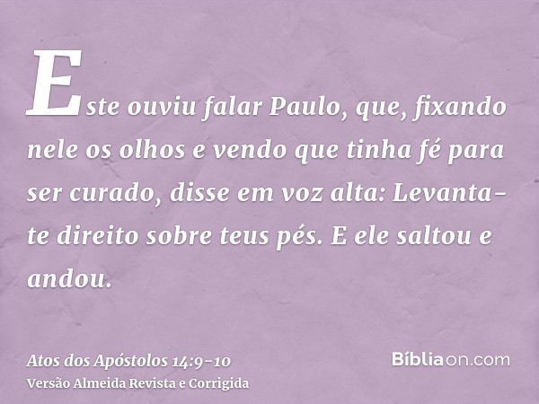 Este ouviu falar Paulo, que, fixando nele os olhos e vendo que tinha fé para ser curado,disse em voz alta: Levanta-te direito sobre teus pés. E ele saltou e and