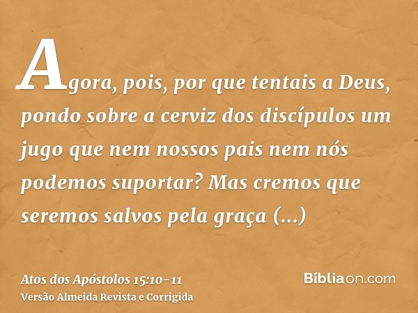 Agora, pois, por que tentais a Deus, pondo sobre a cerviz dos discípulos um jugo que nem nossos pais nem nós podemos suportar?Mas cremos que seremos salvos pela