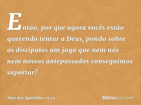 Então, por que agora vocês estão querendo tentar a Deus, pondo sobre os discípulos um jugo que nem nós nem nossos antepassados conseguimos suportar? -- Atos dos