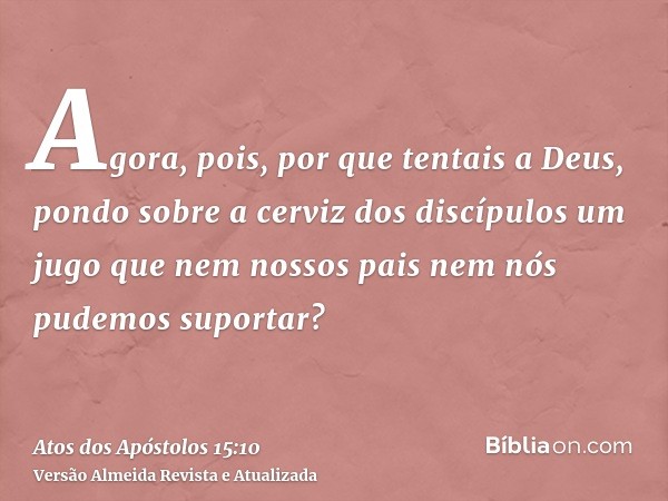 Agora, pois, por que tentais a Deus, pondo sobre a cerviz dos discípulos um jugo que nem nossos pais nem nós pudemos suportar?