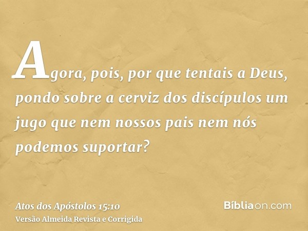 Agora, pois, por que tentais a Deus, pondo sobre a cerviz dos discípulos um jugo que nem nossos pais nem nós podemos suportar?