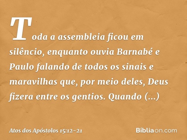 Toda a assembleia ficou em silêncio, enquanto ouvia Barnabé e Paulo falando de todos os sinais e maravilhas que, por meio deles, Deus fizera entre os gentios. Q